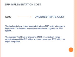 ERP IMPLEMENTATION COST



ISSUE                             UNDERESTIMATE COST


The total cost of ownership associated with an ERP system includes a
large initial cost followed by costs to maintain and upgrade the ERP
system.


The average Total Cost of ownership (TCO) in a medium –large
organization could be $15 million and could be around $300 million for
larger companies.
 