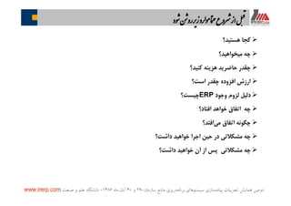 ‫ﭘﻴﺎﺩﻩ‬ ‫ﺗﺠﺮﺑﻴﺎﺕ‬ ‫ﻫﻤﺎﻳﺶ‬ ‫ﺩﻭﻣﻴﻦ‬‫ﺳﻴﺴﺘﻢ‬ ‫ﺳﺎﺯﻱ‬‫ﺑﺮﻧﺎﻣﻪ‬ ‫ﻫﺎﻱ‬‫ﺳﺎﺯﻣﺎﻥ‬ ‫ﻣﻨﺎﺑﻊ‬ ‫ﺭﻳﺰﻱ‬-۲۹‫ﻭ‬۳۰‫ﻣﺎﻩ‬ ‫ﺁﺑﺎﻥ‬۱۳۸۶-‫ﺻﻨﻌﺖ‬ ‫ﻭ‬ ‫ﻋﻠﻢ‬ ‫ﺩﺍﻧﺸﮕﺎﻩ‬www.irerp.com
Ø‫ﻫﺴﺘﻴﺪ؟‬ ‫ﻛﺠﺎ‬
Ø‫ﻣﻴﺨﻮﺍﻫﻴﺪ؟‬ ‫ﭼﻪ‬
Ø‫ﻛﻨﻴﺪ؟‬ ‫ﻫﺰﻳﻨﻪ‬ ‫ﺣﺎﺿﺮﻳﺪ‬ ‫ﭼﻘﺪﺭ‬
Ø‫ﺍﺳﺖ؟‬ ‫ﭼﻘﺪﺭ‬ ‫ﺍﻓﺰﻭﺩﻩ‬ ‫ﺍﺭﺯﺵ‬
Ø‫ﻭﺟﻮﺩ‬ ‫ﻟﺰﻭﻡ‬ ‫ﺩﻟﻴﻞ‬ERP‫ﭼﻴﺴﺖ؟‬
Ø‫ﺍﻓﺘﺎﺩ؟‬ ‫ﺧﻮﺍﻫﺪ‬ ‫ﺍﺗﻔﺎﻕ‬ ‫ﭼﻪ‬
Ø‫ﺍﻓﺘﺪ؟‬‫ﻣﻲ‬ ‫ﺍﺗﻔﺎﻕ‬ ‫ﭼﮕﻮﻧﻪ‬
Ø‫ﺩﺍﺷﺖ؟‬ ‫ﺧﻮﺍﻫﻴﺪ‬ ‫ﺍﺟﺮﺍ‬ ‫ﺣﻴﻦ‬ ‫ﺩﺭ‬ ‫ﻣﺸﻜﻼﺗﻲ‬ ‫ﭼﻪ‬
Ø‫ﺩﺍﺷﺖ؟‬ ‫ﺧﻮﺍﻫﻴﺪ‬ ‫ﺁﻥ‬ ‫ﺍﺯ‬ ‫ﭘﺲ‬ ‫ﻣﺸﻜﻼﺗﻲ‬ ‫ﭼﻪ‬
‫ﻮد‬ ‫ﻦ‬ ‫رو‬ ‫ز‬‫ﻮرد‬ ‫ﺎ‬‫ﻤ‬ ‫ﺮوع‬ ‫از‬‫ﻞ‬‫ا‬
 