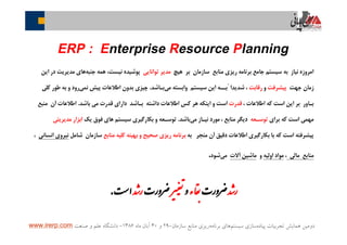 ‫ﭘﻴﺎﺩﻩ‬ ‫ﺗﺠﺮﺑﻴﺎﺕ‬ ‫ﻫﻤﺎﻳﺶ‬ ‫ﺩﻭﻣﻴﻦ‬‫ﺳﻴﺴﺘﻢ‬ ‫ﺳﺎﺯﻱ‬‫ﺑﺮﻧﺎﻣﻪ‬ ‫ﻫﺎﻱ‬‫ﺳﺎﺯﻣﺎﻥ‬ ‫ﻣﻨﺎﺑﻊ‬ ‫ﺭﻳﺰﻱ‬-۲۹‫ﻭ‬۳۰‫ﻣﺎﻩ‬ ‫ﺁﺑﺎﻥ‬۱۳۸۶-‫ﺻﻨﻌﺖ‬ ‫ﻭ‬ ‫ﻋﻠﻢ‬ ‫ﺩﺍﻧﺸﮕﺎﻩ‬www.irerp.com
‫ﺎﯽ‬‫ﯾ‬‫ﺎ‬‫ﭘ‬‫ﻦ‬
ERP : Enterprise Resource Planning
‫ﻫﻴﭻ‬ ‫ﺑﺮ‬ ‫ﺳﺎﺯﻣﺎﻥ‬ ‫ﻣﻨﺎﺑﻊ‬ ‫ﺭﻳﺰﻱ‬ ‫ﺑﺮﻧﺎﻣﻪ‬ ‫ﺟﺎﻣﻊ‬ ‫ﺳﻴﺴﺘﻢ‬ ‫ﺑﻪ‬ ‫ﻧﻴﺎﺯ‬ ‫ﺍﻣﺮﻭﺯﻩ‬‫ﺗﻮﺍﻧﺎﻳﻲ‬ ‫ﻣﺪﻳﺮ‬‫ﺟﻨﺒﻪ‬ ‫ﻫﻤﻪ‬ ،‫ﻧﻴﺴﺖ‬ ‫ﭘﻮﺷﻴﺪﻩ‬‫ﺍﻳﻦ‬ ‫ﺩﺭ‬ ‫ﻣﺪﻳﺮﻳﺖ‬ ‫ﻫﺎﻱ‬
‫ﺟﻬﺖ‬ ‫ﺯﻣﺎﻥ‬‫ﭘﻴﺸﺮﻓﺖ‬‫ﻭ‬‫ﺭﻗﺎﺑﺖ‬‫ﻣﯽ‬ ‫ﻭﺍﺑﺴﺘﻪ‬ ‫ﺳﻴﺴﺘﻢ‬ ‫ﺍﻳﻦ‬ ‫ًﺑــﻪ‬ ‫ﺷﺪﻳﺪﺍ‬ ،‫ﺑـﺎﺷﺪ‬.‫ﻛﻠﻲ‬ ‫ﻃﻮﺭ‬ ‫ﺑﻪ‬ ‫ﻭ‬ ‫ﺭﻭﺩ‬‫ﻧﻤﯽ‬ ‫ﭘﻴﺶ‬ ‫ﺍﻃﻼﻋﺎﺕ‬ ‫ﺑﺪﻭﻥ‬ ‫ﭼﻴﺰﯼ‬
، ‫ﺍﻃﻼﻋﺎﺕ‬ ‫ﻛﻪ‬ ‫ﺍﺳﺖ‬ ‫ﺍﻳﻦ‬ ‫ﺑﺮ‬ ‫ﺑـﺎﻭﺭ‬‫ﻗﺪﺭﺕ‬‫ﺑﺎﺷﺪ‬ ‫ﻣﯽ‬ ‫ﻗﺪﺭﺕ‬ ‫ﺩﺍﺭﺍﯼ‬ ‫ﺑـﺎﺷﺪ‬ ‫ﺩﺍﺷﺘﻪ‬ ‫ﺍﻃﻼﻋﺎﺕ‬ ‫ﻛﺲ‬ ‫ﻫﺮ‬ ‫ﺍﻳﻨﻜﻪ‬ ‫ﻭ‬ ‫ﺍﺳﺖ‬.‫ﻣﻨﺒﻊ‬ ‫ﺁﻥ‬ ‫ﺍﻃﻼﻋﺎﺕ‬
‫ﺑﺮﺍﻱ‬ ‫ﻛﻪ‬ ‫ﺍﺳﺖ‬ ‫ﻣﻬﻤﯽ‬‫ﺗﻮﺳـﻌﻪ‬‫ﻣﯽ‬ ‫ﻧﻴـﺎﺯ‬ ‫ﻣﻮﺭﺩ‬ ، ‫ﻣﻨﺎﺑﻊ‬ ‫ﺩﻳﮕﺮ‬‫ﺑﺎﺷﺪ‬.‫ﻳﻚ‬ ‫ﻓﻮﻕ‬ ‫ﻫﺎﯼ‬ ‫ﺳﻴﺴﺘﻢ‬ ‫ﺑﻜﺎﺭﮔﻴﺮﯼ‬ ‫ﻭ‬ ‫ﺗﻮﺳـﻌﻪ‬‫ﻣﺪﻳﺮﻳﺘﻲ‬ ‫ﺍﺑﺰﺍﺭ‬
‫ﺑﻪ‬ ‫ﻣﻨﺠﺮ‬ ‫ﺁﻥ‬ ‫ﺩﻗﻴﻖ‬ ‫ﺍﻃﻼﻋﺎﺕ‬ ‫ﺑﻜﺎﺭﮔﻴﺮﯼ‬ ‫ﺑﺎ‬ ‫ﻛﻪ‬ ‫ﺍﺳﺖ‬ ‫ﭘﻴﺸﺮﻓﺘﻪ‬‫ﻣﻨﺎﺑﻊ‬ ‫ﻛﻠﻴﻪ‬ ‫ﺑﻬﻴﻨﻪ‬ ‫ﻭ‬ ‫ﺻﺤﻴﺢ‬ ‫ﺭﻳﺰﯼ‬ ‫ﺑﺮﻧﺎﻣﻪ‬‫ﺷﺎﻣﻞ‬ ‫ﺳﺎﺯﻣﺎﻥ‬‫ﺍﻧﺴﺎﻧﻲ‬ ‫ﻧﻴﺮﻭﻱ‬،
‫ﻣﺎﻟﻲ‬ ‫ﻣﻨﺎﺑﻊ‬،‫ﺍﻭﻟﻴﻪ‬ ‫ﻣﻮﺍﺩ‬‫ﻭ‬‫ﺁﻻﺕ‬ ‫ﻣﺎﺷﻴﻦ‬‫ﻣﻲ‬‫ﺷﻮﺩ‬.
‫ﺪ‬ ‫ر‬‫ﺮورت‬‫ء‬‫ﺎ‬‫ﻘ‬‫و‬‫ﺮ‬‫ﺮورت‬‫ﺪ‬ ‫ر‬‫ﺖ‬ ‫ا‬.
 