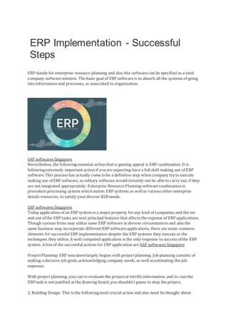ERP Implementation - Successful
Steps
ERP stands for enterprise resource planning and also this software can be specified as a total
company softwaresolution. The basic goal of ERP softwareis to absorb all the systems of going
into information and processes, as associated to organization.
SAP softwares Singapore
Nevertheless, the following essential action that is gaining appeal is ERP combination. It is
followingextremely important action if youare expecting have a full shift making use of ERP
software.This process has actually come tobe a definitive step when company try to execute
making use of ERP software, as solitary software wouldcertainly not be able to carry out, if they
are not integrated appropriately. Enterprise Resource Planning softwarecombination is
procedure processing system whichassists ERP systems as wellas various other enterprise
details resources, to satisfy yourdiverse B2B needs.
SAP softwares Singapore
Today application of an ERP system is a major property forany kind of companies and the ins
and out of the ERP tasks are next principal features that affects the expense of ERP applications.
Though various firms may utilize same ERP software in diverse circumstances and also the
same business may incorporate different ERP softwareapplications, there are some common
elements for successful ERP implementation despite the ERP systems they execute or the
techniques they utilize. A well computed application is the only response to success of the ERP
system. A few of the successful actions for ERP application are:SAP softwares Singapore
ProjectPlanning: ERP execution largely begins with project planning. Job planning consists of
making a decision job goals, acknowledging company needs, as well as estimating the job
expenses.
With project planning, you can re-evaluate the projectat terrific information, and in case the
ERP task is not justified at the drawing board, you shouldn't pause to stop the project.
2. Building Design: This is the followingmost crucial action and also must be thought about
 