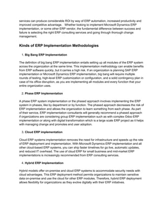 services can produce considerable ROI by way of ERP automation, increased productivity and
improved competitive advantage. Whether looking to implement Microsoft Dynamics ERP
implementation, or some other ERP vendor, the fundamental difference between success and
failure is selecting the right ERP consulting services and going through thorough change
management.
Kinds of ERP Implementation Methodologies
1. Big Bang ERP Implementation
The definition of big bang ERP implementation entails setting up all modules of the ERP system
across the organization at the same time. This implementation methodology can enable benefits
from ERP software quickly, but it carries a high risk. If an organization is planning SAP ERP
implementation or Microsoft Dynamics ERP implementation, big bang will require multiple
rounds of testing, high-level ERP customization or configuration, and a solid contingency plan in
case of his office disruption, as you are implementing all modules and every function that your
entire organization uses.
2. Phase ERP Implementation
A phase ERP system implementation or the phased approach involves implementing the ERP
system in phases, like by department or by function. The phased approach decreases the risk of
ERP implementation and allows the organization to learn something from each phase. As part
of their service, ERP implementation consultants will generally recommend a phased approach
if organizations are considering group ERP implementation such as with complex Odoo ERP
implementation or along with digital transformation which is a large scale ERP project as it helps
with managing change and promotes end user adoption.
3. Cloud ERP implementation
Cloud ERP systems implementation removes the need for infrastructure and speeds up the rate
of ERP deployment and implementation. With Microsoft Dynamics ERP implementation and all
other cloud-based ERP systems, you can ship faster timelines for go live, automatic updates,
and reduced IT overhead. The use of cloud ERP for small business and mid-market ERP
implementations is increasingly recommended from ERP consulting services.
4. Hybrid ERP Implementation
Hybrid models offer on-premise and cloud ERP systems to accommodate security needs with
cloud advantages. This ERP deployment method permits organizations to maintain sensitive
data on-premise and use the cloud for other ERP modules. Therefore, hybrid ERP deployment
allows flexibility for organizations as they evolve digitally with their ERP initiatives.
 