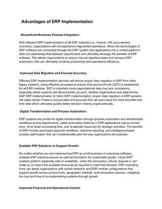 Advantages of ERP Implementation
Streamlined Business Process Integration:
With effective ERP implementation of all ERP modules (i.e., finance, HR, procurement,
inventory), organizations will not experience fragmented operations. When the technologies of
ERP software are connected through the ERP system (the applications into a unified platform)
data can seamlessly flow between departments and ultimately leverage the benefits of ERP
software. This allows organizations to reduce manual repetitive tasks and harness ERP
automation that can ultimately enhance productivity and operational efficiency.
Improved Data Migration and Ensured Accuracy:
Effective ERP implementation services will ensure proper data migration in ERP from other
legacy systems, using effective processes to ensure that source-of-truth (SOT) is established
for all ERP modules. SOT is important since organizational data may lack consistency,
especially where systems are disconnected; as such, whether organizations are determining
SAP ERP implementation or Odoo ERP implementation, proper data migration in ERP systems
will make certain if data is incorporated and accurate then all users have the most accurate real-
time data which ultimately guides better decision-making organizationally.
Digital Transformation and Process Automation:
ERP systems are pivotal for digital transformation through process automation and standardized
workflows across departments. Latest automation features in ERP applications reduce human
error, drive faster processing time, and re-allocate resources for strategic activities. The benefits
of ERP include automated approval workflows, real-time reporting, and intelligence-based
process optimization that can fundamentally alter the way organizations do business.
Scalable ERP Solutions to Support Growth :
No matter whether you are implementing ERP as small business or enterprise software,
scalable ERP solutions ensure an optimal foundation for sustainable growth. Cloud ERP
systems perform especially well on scalability - when the transaction volume requires it, can
scale up (or down) the available resources as required to meet that demand. ERP consulting
firms can assist organizations with vendor selection and ERP module configurations that
support growth across product lines, geographic markets, and transaction volumes, mitigating
the cost and time of re-implementing systems through growth.
Improved Financial and Operational Control:
 