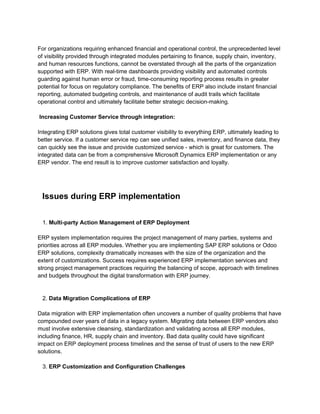 For organizations requiring enhanced financial and operational control, the unprecedented level
of visibility provided through integrated modules pertaining to finance, supply chain, inventory,
and human resources functions, cannot be overstated through all the parts of the organization
supported with ERP. With real-time dashboards providing visibility and automated controls
guarding against human error or fraud, time-consuming reporting process results in greater
potential for focus on regulatory compliance. The benefits of ERP also include instant financial
reporting, automated budgeting controls, and maintenance of audit trails which facilitate
operational control and ultimately facilitate better strategic decision-making.
Increasing Customer Service through integration:
Integrating ERP solutions gives total customer visibility to everything ERP, ultimately leading to
better service. If a customer service rep can see unified sales, inventory, and finance data, they
can quickly see the issue and provide customized service - which is great for customers. The
integrated data can be from a comprehensive Microsoft Dynamics ERP implementation or any
ERP vendor. The end result is to improve customer satisfaction and loyalty.
Issues during ERP implementation
1. Multi-party Action Management of ERP Deployment
ERP system implementation requires the project management of many parties, systems and
priorities across all ERP modules. Whether you are implementing SAP ERP solutions or Odoo
ERP solutions, complexity dramatically increases with the size of the organization and the
extent of customizations. Success requires experienced ERP implementation services and
strong project management practices requiring the balancing of scope, approach with timelines
and budgets throughout the digital transformation with ERP journey.
2. Data Migration Complications of ERP
Data migration with ERP implementation often uncovers a number of quality problems that have
compounded over years of data in a legacy system. Migrating data between ERP vendors also
must involve extensive cleansing, standardization and validating across all ERP modules,
including finance, HR, supply chain and inventory. Bad data quality could have significant
impact on ERP deployment process timelines and the sense of trust of users to the new ERP
solutions.
3. ERP Customization and Configuration Challenges
 