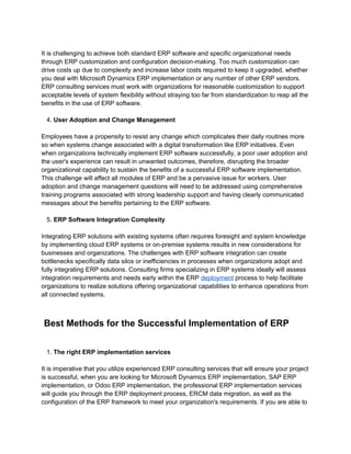 It is challenging to achieve both standard ERP software and specific organizational needs
through ERP customization and configuration decision-making. Too much customization can
drive costs up due to complexity and increase labor costs required to keep it upgraded, whether
you deal with Microsoft Dynamics ERP implementation or any number of other ERP vendors.
ERP consulting services must work with organizations for reasonable customization to support
acceptable levels of system flexibility without straying too far from standardization to reap all the
benefits in the use of ERP software.
4. User Adoption and Change Management
Employees have a propensity to resist any change which complicates their daily routines more
so when systems change associated with a digital transformation like ERP initiatives. Even
when organizations technically implement ERP software successfully, a poor user adoption and
the user's experience can result in unwanted outcomes, therefore, disrupting the broader
organizational capability to sustain the benefits of a successful ERP software implementation.
This challenge will affect all modules of ERP and be a pervasive issue for workers. User
adoption and change management questions will need to be addressed using comprehensive
training programs associated with strong leadership support and having clearly communicated
messages about the benefits pertaining to the ERP software.
5. ERP Software Integration Complexity
Integrating ERP solutions with existing systems often requires foresight and system knowledge
by implementing cloud ERP systems or on-premise systems results in new considerations for
businesses and organizations. The challenges with ERP software integration can create
bottlenecks specifically data silos or inefficiencies in processes when organizations adopt and
fully integrating ERP solutions. Consulting firms specializing in ERP systems ideally will assess
integration requirements and needs early within the ERP deployment process to help facilitate
organizations to realize solutions offering organizational capabilities to enhance operations from
all connected systems.
Best Methods for the Successful Implementation of ERP
1. The right ERP implementation services
It is imperative that you utilize experienced ERP consulting services that will ensure your project
is successful, when you are looking for Microsoft Dynamics ERP implementation, SAP ERP
implementation, or Odoo ERP implementation, the professional ERP implementation services
will guide you through the ERP deployment process, ERCM data migration, as well as the
configuration of the ERP framework to meet your organization's requirements. If you are able to
 