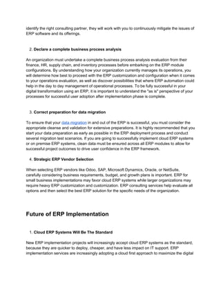 identify the right consulting partner, they will work with you to continuously mitigate the issues of
ERP software and its offerings.
2. Declare a complete business process analysis
An organization must undertake a complete business process analysis evaluation from their
finance, HR, supply chain, and inventory processes before embarking on the ERP module
configurations. By understanding how your organization currently manages its operations, you
will determine how best to proceed with the ERP customization and configuration when it comes
to your operations evaluation, as well as discover possibilities that where ERP automation could
help in the day to day management of operational processes. To be fully successful in your
digital transformation using an ERP, it is important to understand the "as is" perspective of your
processes for successful user adoption after implementation phase is complete.
3. Correct preparation for data migration
To ensure that your data migration in and out of the ERP is successful, you must consider the
appropriate cleanse and validation for extensive preparations. It is highly recommended that you
start your data preparation as early as possible in the ERP deployment process and conduct
several migration test scenarios. If you are going to successfully implement cloud ERP systems
or on premise ERP systems, clean data must be ensured across all ERP modules to allow for
successful project outcomes to drive user confidence in the ERP framework.
4. Strategic ERP Vendor Selection
When selecting ERP vendors like Odoo, SAP, Microsoft Dynamics, Oracle, or NetSuite,
carefully considering business requirements, budget, and growth plans is important. ERP for
small business implementations may favor cloud ERP systems while larger organizations may
require heavy ERP customization and customization. ERP consulting services help evaluate all
options and then select the best ERP solution for the specific needs of the organization.
Future of ERP Implementation
1. Cloud ERP Systems Will Be The Standard
New ERP implementation projects will increasingly accept cloud ERP systems as the standard,
because they are quicker to deploy, cheaper, and have less impact on IT support. ERP
implementation services are increasingly adopting a cloud first approach to maximize the digital
 