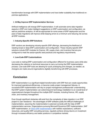 transformation leverage with ERP implementation and have better scalability than traditional on-
premise applications.
2. AI May Improve ERP Implementation Services
Artificial intelligence will change ERP implementation. It will automate some data migration
aspects in ERP and make intelligent suggestions on ERP customization and configuration, as
well as predictive analytics. AI will be appropriate for some areas of ERP deployment and the
pace of data migrations will improve while keeping errors to a minimum and reducing risk across
all ERP modules.
3. Industry-Specific ERP Solutions
ERP vendors are developing industry-specific ERP offerings, decreasing the likelihood of
needing broad or deep ERP customization and configuration. These industry-specific ERP
solutions include ERP modules for finance, HR, supply chain, and inventory that are pre-
configured to meet the sector-specific best practices and regulatory requirements.
4. Low-Code ERP Customizations
Low-code is making ERP customization and configuration different for business users while also
decreasing the reliance on technical resources to carry out during the ERP implementation
process. Low-code ERP tools are allowing for quick prototyping and changes, as needed, as
changers are made around organizations digitally transforming with ERP processes.
Conclusion
ERP implementation is a significant digital transformation with ERP that can create opportunities
for improved operational efficiencies, or become costly project management failures. A
successful ERP implementation will rely on project management professionals' understanding
that ERP system implementation can extend beyond technology installation to an overall level of
organizational changes throughout the multiple ERP modules, including finance, HR, supply
chain, and inventory management.
Even though significant obstacles still exist from the complexity of data migration in an ERP
project to user resistance - the advantages of ERP software justify the difficult challenges of
implementation, assuming the implementation is planned correctly with the help of ERP
implementation services. Organizations pursuing Microsoft Dynamics ERP implementation, SAP
ERP implementation, or Odoo ERP implementation with realistic expectations, sufficient
resources, and quality ERP consulting services, regularly achieve strong returns on investment
through increased efficiency and better positions in competitive markets.
 