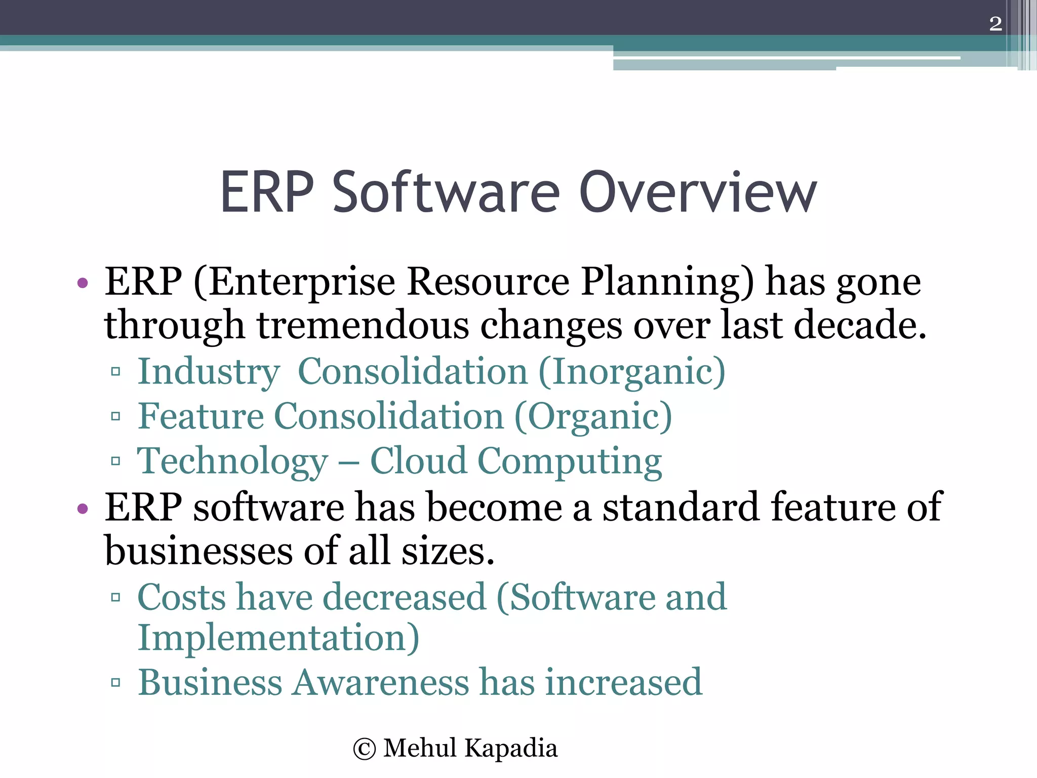 ERP Software Overview
• ERP (Enterprise Resource Planning) has gone
through tremendous changes over last decade.
▫ Industry Consolidation (Inorganic)
▫ Feature Consolidation (Organic)
▫ Technology – Cloud Computing
• ERP software has become a standard feature of
businesses of all sizes.
▫ Costs have decreased (Software and
Implementation)
▫ Business Awareness has increased
2
© Mehul Kapadia
 
