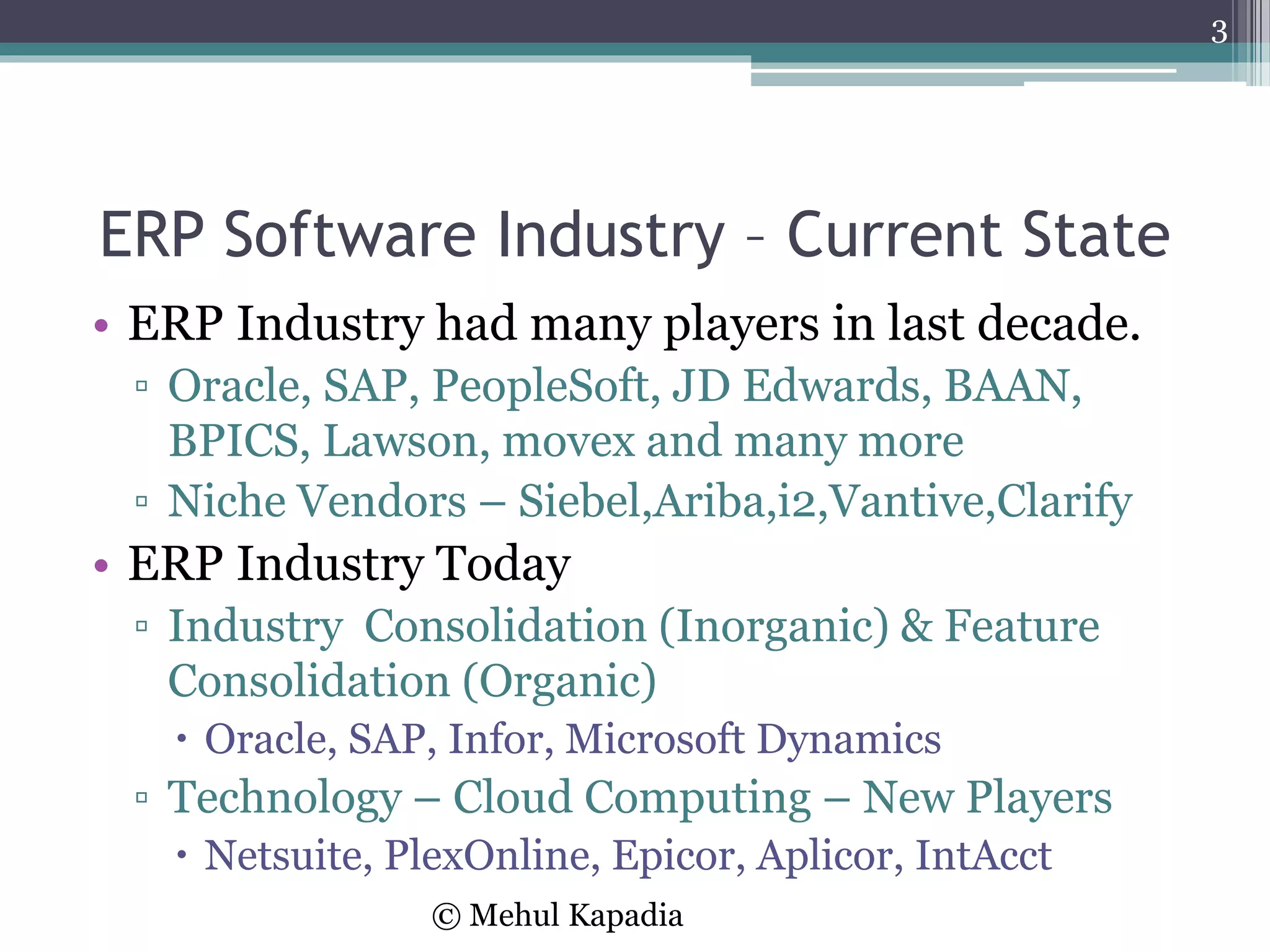 ERP Software Industry – Current State
• ERP Industry had many players in last decade.
▫ Oracle, SAP, PeopleSoft, JD Edwards, BAAN,
BPICS, Lawson, movex and many more
▫ Niche Vendors – Siebel,Ariba,i2,Vantive,Clarify
• ERP Industry Today
▫ Industry Consolidation (Inorganic) & Feature
Consolidation (Organic)
 Oracle, SAP, Infor, Microsoft Dynamics
▫ Technology – Cloud Computing – New Players
 Netsuite, PlexOnline, Epicor, Aplicor, IntAcct
3
© Mehul Kapadia
 