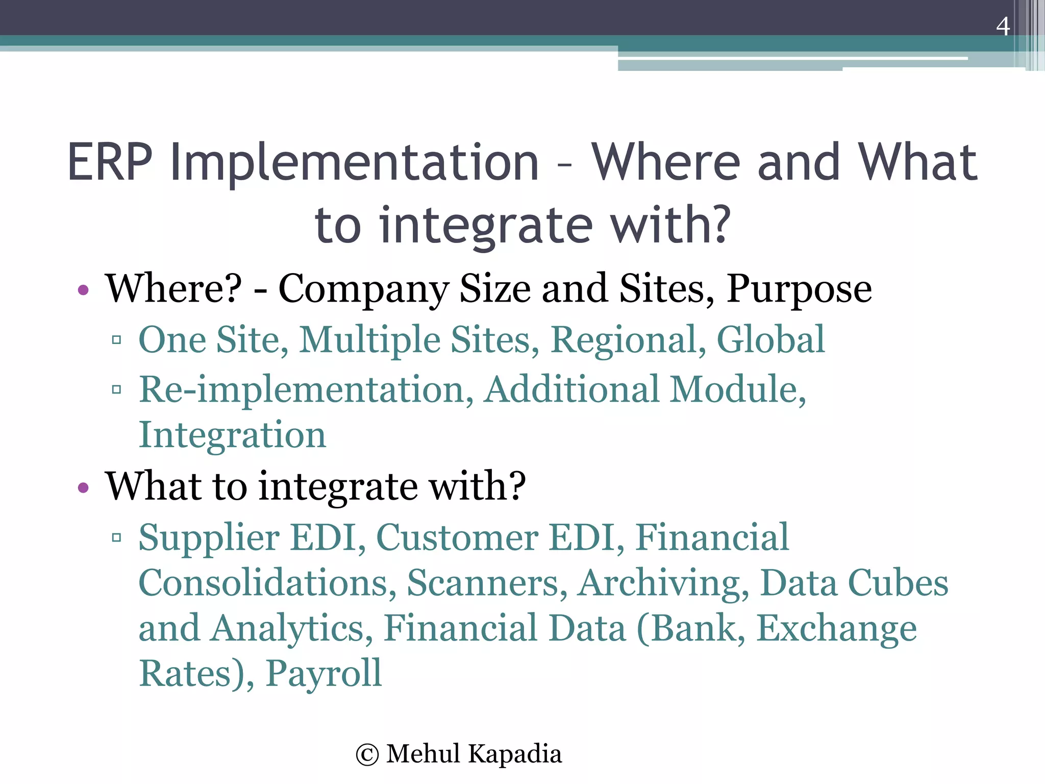 ERP Implementation – Where and What
to integrate with?
• Where? - Company Size and Sites, Purpose
▫ One Site, Multiple Sites, Regional, Global
▫ Re-implementation, Additional Module,
Integration
• What to integrate with?
▫ Supplier EDI, Customer EDI, Financial
Consolidations, Scanners, Archiving, Data Cubes
and Analytics, Financial Data (Bank, Exchange
Rates), Payroll
4
© Mehul Kapadia
 