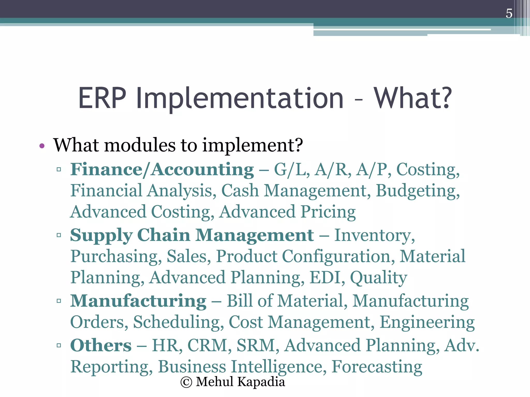 ERP Implementation – What?
• What modules to implement?
▫ Finance/Accounting – G/L, A/R, A/P, Costing,
Financial Analysis, Cash Management, Budgeting,
Advanced Costing, Advanced Pricing
▫ Supply Chain Management – Inventory,
Purchasing, Sales, Product Configuration, Material
Planning, Advanced Planning, EDI, Quality
▫ Manufacturing – Bill of Material, Manufacturing
Orders, Scheduling, Cost Management, Engineering
▫ Others – HR, CRM, SRM, Advanced Planning, Adv.
Reporting, Business Intelligence, Forecasting
5
© Mehul Kapadia
 