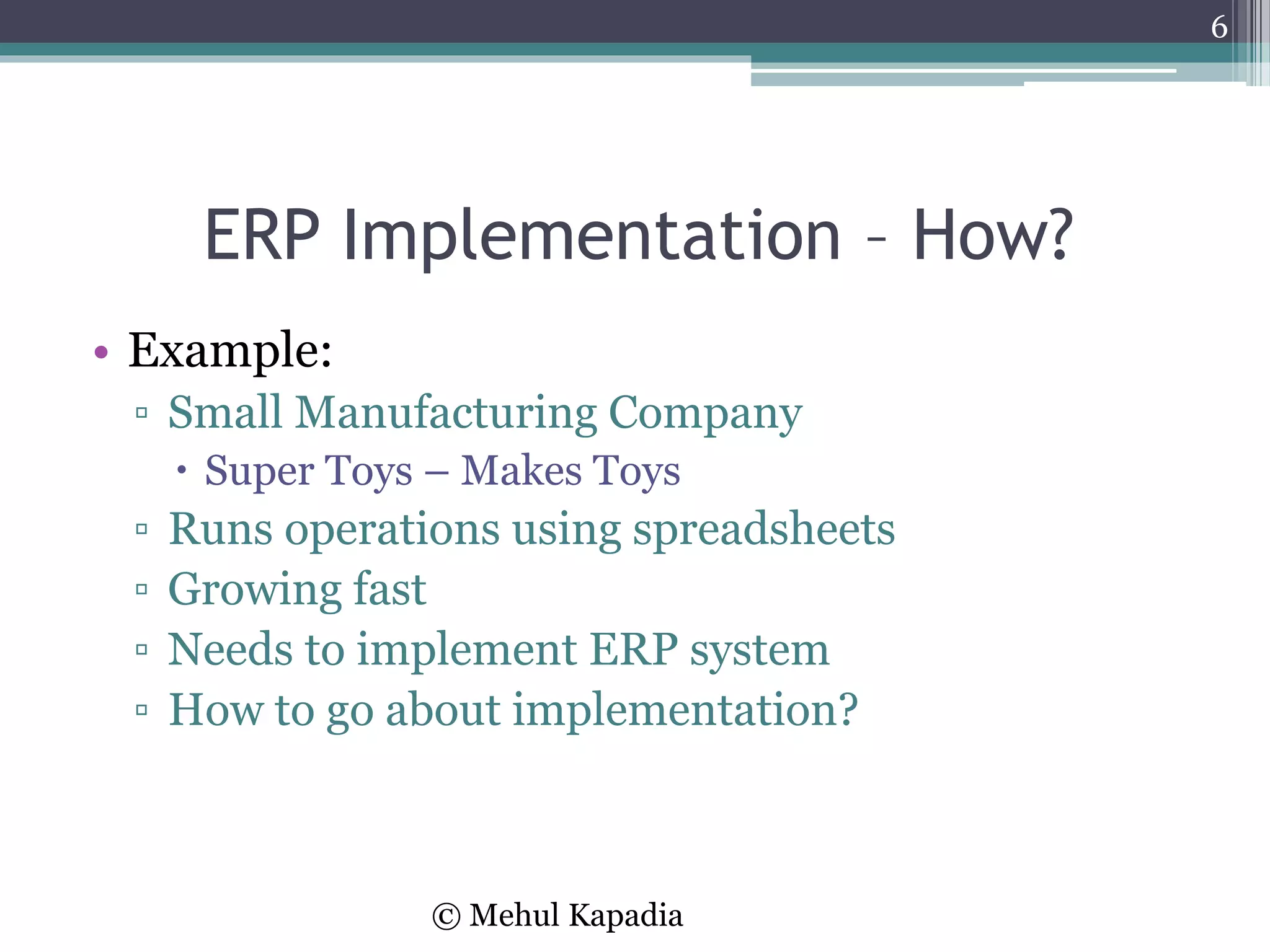 ERP Implementation – How?
• Example:
▫ Small Manufacturing Company
 Super Toys – Makes Toys
▫ Runs operations using spreadsheets
▫ Growing fast
▫ Needs to implement ERP system
▫ How to go about implementation?
6
© Mehul Kapadia
 