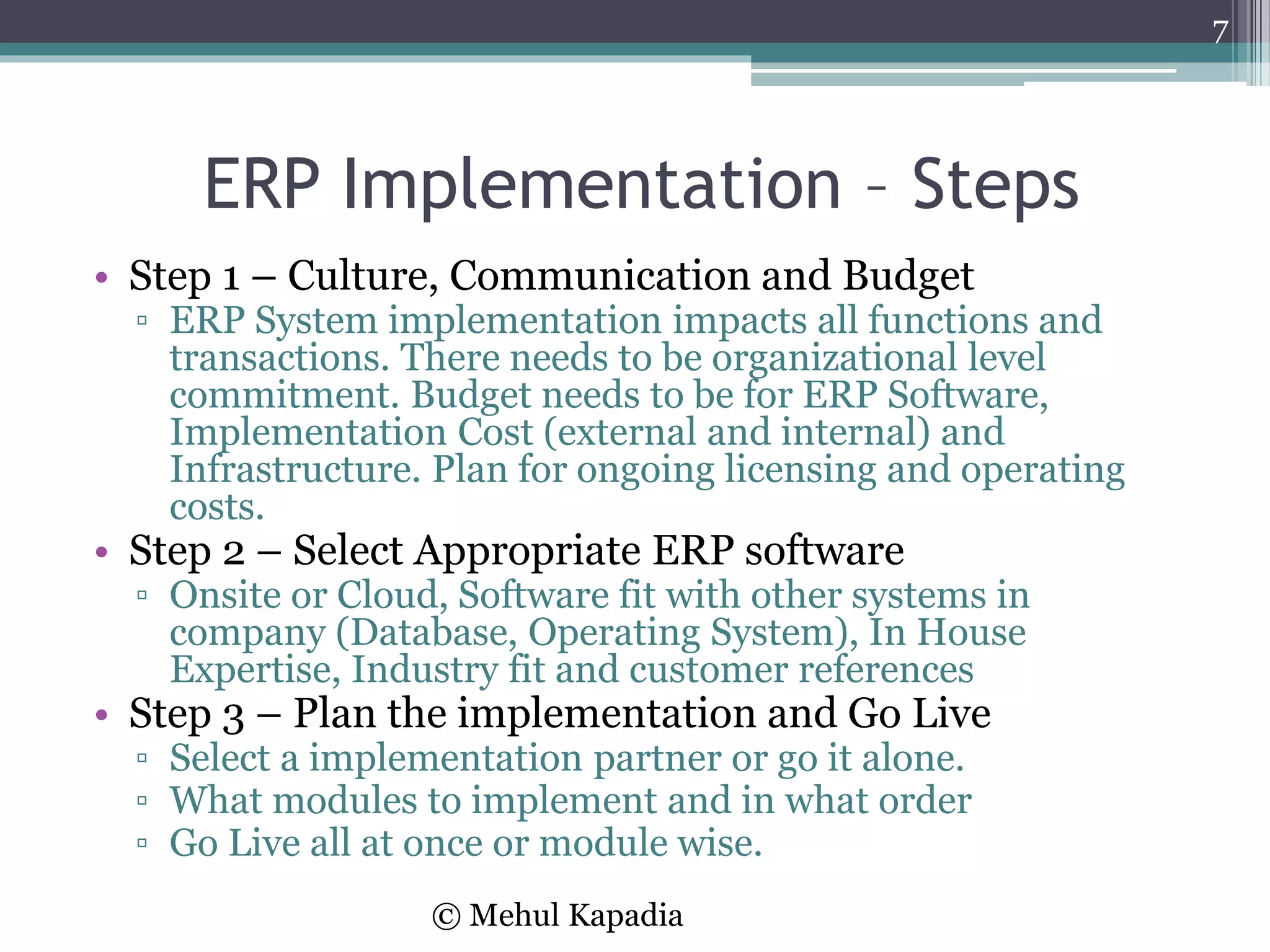ERP Implementation – Steps
• Step 1 – Culture, Communication and Budget
▫ ERP System implementation impacts all functions and
transactions. There needs to be organizational level
commitment. Budget needs to be for ERP Software,
Implementation Cost (external and internal) and
Infrastructure. Plan for ongoing licensing and operating
costs.
• Step 2 – Select Appropriate ERP software
▫ Onsite or Cloud, Software fit with other systems in
company (Database, Operating System), In House
Expertise, Industry fit and customer references
• Step 3 – Plan the implementation and Go Live
▫ Select a implementation partner or go it alone.
▫ What modules to implement and in what order
▫ Go Live all at once or module wise.
7
© Mehul Kapadia
 