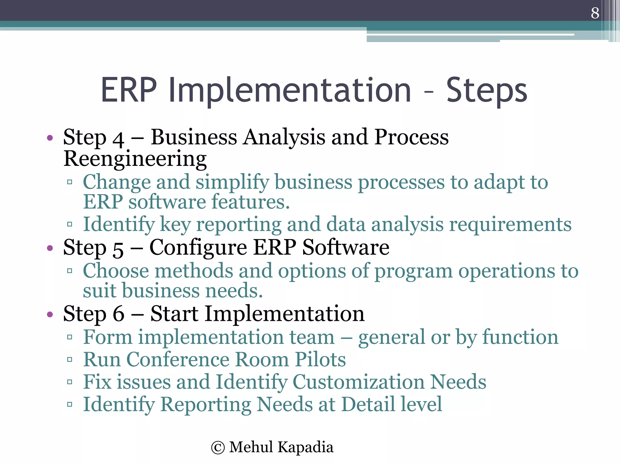ERP Implementation – Steps
• Step 4 – Business Analysis and Process
Reengineering
▫ Change and simplify business processes to adapt to
ERP software features.
▫ Identify key reporting and data analysis requirements
• Step 5 – Configure ERP Software
▫ Choose methods and options of program operations to
suit business needs.
• Step 6 – Start Implementation
▫ Form implementation team – general or by function
▫ Run Conference Room Pilots
▫ Fix issues and Identify Customization Needs
▫ Identify Reporting Needs at Detail level
8
© Mehul Kapadia
 