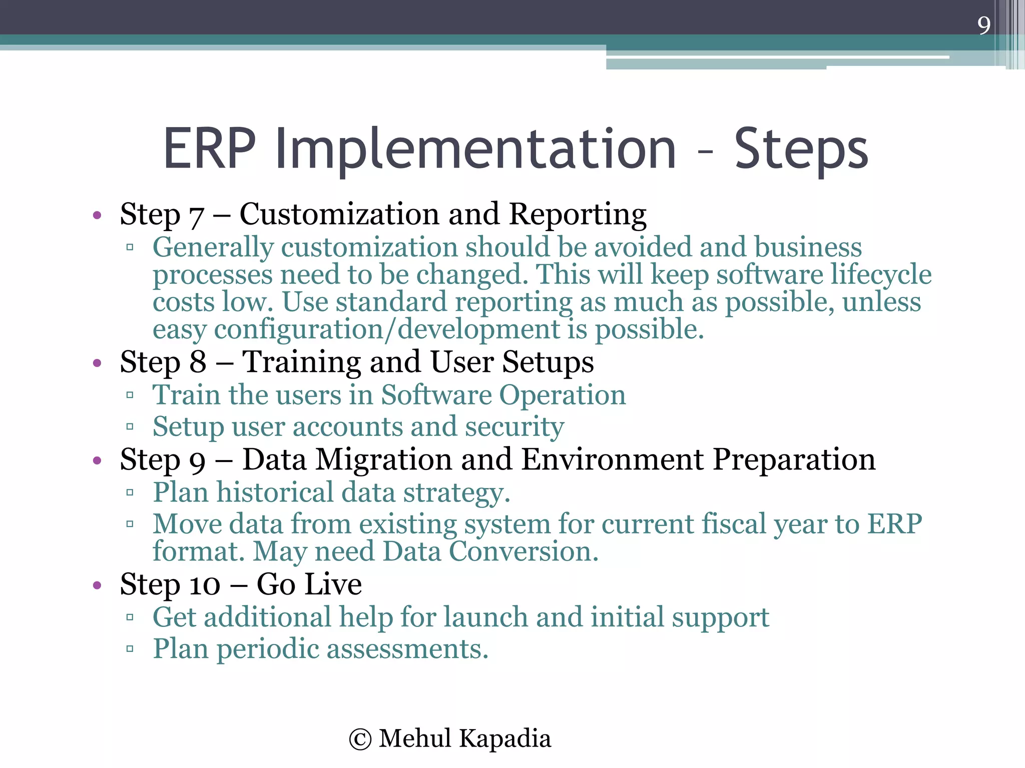 ERP Implementation – Steps
• Step 7 – Customization and Reporting
▫ Generally customization should be avoided and business
processes need to be changed. This will keep software lifecycle
costs low. Use standard reporting as much as possible, unless
easy configuration/development is possible.
• Step 8 – Training and User Setups
▫ Train the users in Software Operation
▫ Setup user accounts and security
• Step 9 – Data Migration and Environment Preparation
▫ Plan historical data strategy.
▫ Move data from existing system for current fiscal year to ERP
format. May need Data Conversion.
• Step 10 – Go Live
▫ Get additional help for launch and initial support
▫ Plan periodic assessments.
9
© Mehul Kapadia
 