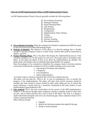 Lifecycle of ERP Implementation/ Phases of ERP Implementation Project:
An ERP Implementation Project Lifecycle generally includes the following phases.
 Pre-evaluation Screening
 Package Evaluation
 Project Planning Phase
 Gap-Analysis
 Reengineering
 Configuration
 Implementation Team Training
 Testing
 Going Live
 End-user Training
 Post-implementation
 Pre-evaluation Screening: When the company has decided to implement the ERP the search
for the convenient and suitable ERP package begins.
 Package Evaluation: The objective of this phase is to find the package that is flexible
enough to meet the company’s need or in other words, software that could be customized to
obtain a ‘good fit’.
 Project Planning Phase: This is the phase that designs the implementation process. Time
schedules, deadlines, etc. for the project are arrived at. The project plan is developed in this
phase. In this phase the details of how to go about the implementation are decided. The
project plan is developed, roles are identified and responsibilities are assigned.
Once the packages to be evaluated are identified, the company needs to develop selection
criteria that will permit the evaluation of all the available packages on the same scale.
 Gap-Analysis Flexibility and scalability
 Complexity
 User friendliness
 Quick implementation
It is better to have a selection committee that will do the evaluation process.
This phase will also plan the ‘What to do’ in case of contingencies; how to monitor the
progress of the implementation; The phase will plan what control measures should be
installed and what corrective actions should be taken when things get out of control.The
project planning is usually done by a committee constituted by the team leaders of each
implementation group headed by CIO.
 Gap Analysis: This is the most crucial phase for the success of the ERP implementation.
Simply it is the process through which companies creating a complete model of where they
are now, and in which direction they want to head in the future. The trick is to design a
model which both anticipates and covers any functional gaps. Some companies decide to live
without a particular function.
Other solutions include:
 Upgrade
 Identify the third party product that might fill the gap
 Design a custom program
 