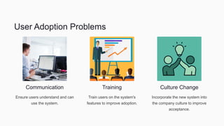 User Adoption Problems
Communication
Ensure users understand and can
use the system.
Training
Train users on the system's
features to improve adoption.
Culture Change
Incorporate the new system into
the company culture to improve
acceptance.
 