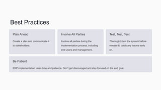 Best Practices
Plan Ahead
Create a plan and communicate it
to stakeholders.
Involve All Parties
Involve all parties during the
implementation process, including
end-users and management.
Test, Test, Test
Thoroughly test the system before
release to catch any issues early
on.
Be Patient
ERP implementation takes time and patience. Don't get discouraged and stay focused on the end goal.
 
