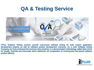 QA & Testing Service
ITFlux Software Testing services provide outsourced software testing for both custom applicationITFlux Software Testing services provide outsourced software testing for both custom application
development projects as well as software product development scenarios. As a main Software testingdevelopment projects as well as software product development scenarios. As a main Software testing
Company we have embraced the business best practices in a demonstrated methodology called QQA (shortCompany we have embraced the business best practices in a demonstrated methodology called QQA (short
for Qualify, Quantify and Automate) which addresses all complexities of contemporary fast-paced softwarefor Qualify, Quantify and Automate) which addresses all complexities of contemporary fast-paced software
product delivery.product delivery.
 