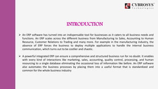 INTRODUCTION
 An ERP software has turned into an indispensable tool for businesses as it caters to all business needs and
functions. An ERP scales across the different business from Manufacturing to Sales, Accounting to Human
Resource, Customer Relations to Trading and many more. For example in the manufacturing industry, the
absence of ERP forces the business to deploy multiple applications to handle the internal business
communication, which turns out to be costlier and chaotic.
 A powerful integrated ERP can ensure a comprehensive and structured business run for no doubt. It enables
with every kind of interactions like marketing, sales, accounting, quality control, processing, and human
resourcing to a single database eliminating the occasional loss of information like before. An ERP software
also automates the business processes by placing them into a useful format that is standardized and
common for the whole business industry
 