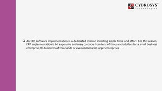  An ERP software implementation is a dedicated mission investing ample time and effort. For this reason,
ERP implementation is bit expensive and may cost you from tens of thousands dollars for a small business
enterprise, to hundreds of thousands or even millions for larger enterprises
 