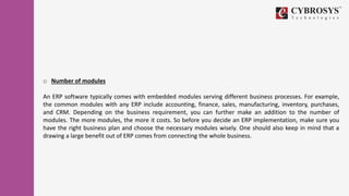 o Number of modules
An ERP software typically comes with embedded modules serving different business processes. For example,
the common modules with any ERP include accounting, finance, sales, manufacturing, inventory, purchases,
and CRM. Depending on the business requirement, you can further make an addition to the number of
modules. The more modules, the more it costs. So before you decide an ERP implementation, make sure you
have the right business plan and choose the necessary modules wisely. One should also keep in mind that a
drawing a large benefit out of ERP comes from connecting the whole business.
 
