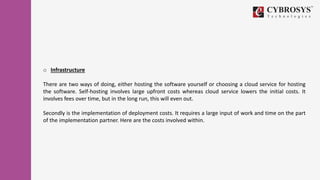 o Infrastructure
There are two ways of doing, either hosting the software yourself or choosing a cloud service for hosting
the software. Self-hosting involves large upfront costs whereas cloud service lowers the initial costs. It
involves fees over time, but in the long run, this will even out.
Secondly is the implementation of deployment costs. It requires a large input of work and time on the part
of the implementation partner. Here are the costs involved within.
 