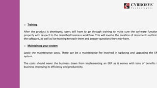 o Training
After the product is developed, users will have to go through training to make sure the software function
properly with respect to the described business workflow. This will involve the creation of documents outlinin
the software, as well as live training to teach them and answer questions they may have.
o Maintaining your system
Lastly the maintenance costs. There can be a maintenance fee involved in updating and upgrading the ER
system.
The costs should never the business down from implementing an ERP as it comes with tons of benefits i
business improving its efficiency and productivity.
 