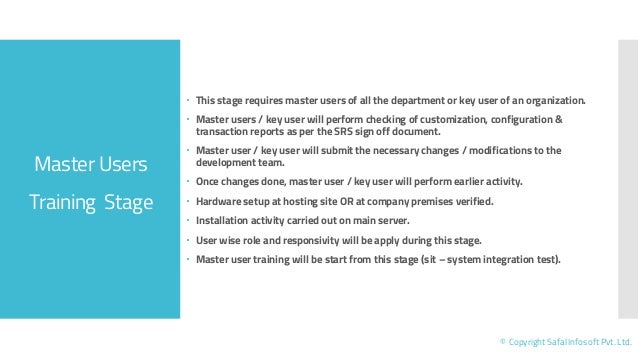 Master Users
Training Stage
© Copyright Safal Infosoft Pvt. Ltd.
 This stage requires master users of all the department or key user of an organization.
 Master users / key user will perform checking of customization, configuration &
transaction reports as per the SRS sign off document.
 Master user / key user will submit the necessary changes / modifications to the
development team.
 Once changes done, master user / key user will perform earlier activity.
 Hardware setup at hosting site OR at company premises verified.
 Installation activity carried out on main server.
 User wise role and responsivity will be apply during this stage.
 Master user training will be start from this stage (sit – system integration test).
 