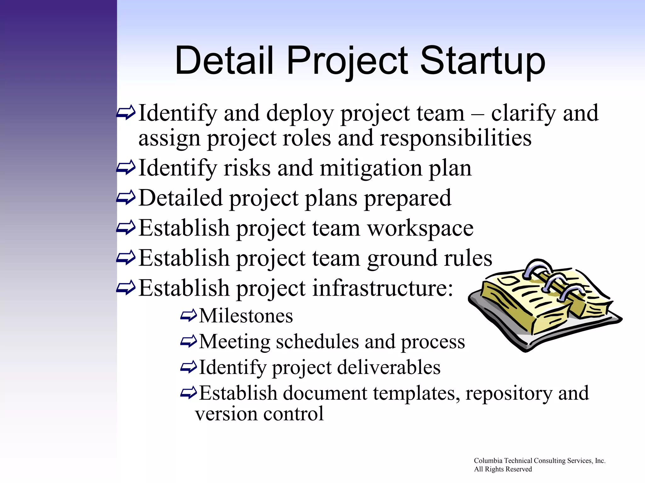 Detail Project Startup
Identify and deploy project team – clarify and
 assign project roles and responsibilities
Identify risks and mitigation plan
Detailed project plans prepared
Establish project team workspace
Establish project team ground rules
Establish project infrastructure:
      Milestones
      Meeting schedules and process
      Identify project deliverables
      Establish document templates, repository and
       version control
                                      Columbia Technical Consulting Services, Inc.
                                      All Rights Reserved
 
