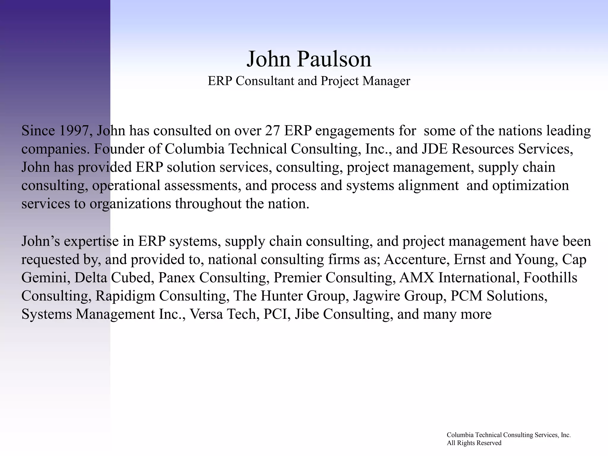 John Paulson
                              ERP Consultant and Project Manager


Since 1997, John has consulted on over 27 ERP engagements for some of the nations leading
companies. Founder of Columbia Technical Consulting, Inc., and JDE Resources Services,
John has provided ERP solution services, consulting, project management, supply chain
consulting, operational assessments, and process and systems alignment and optimization
services to organizations throughout the nation.

                                                .
John’s expertise in ERP systems, supply chain consulting, and project management have been
requested by, and provided to, national consulting firms as; Accenture, Ernst and Young, Cap
Gemini, Delta Cubed, Panex Consulting, Premier Consulting, AMX International, Foothills
Consulting, Rapidigm Consulting, The Hunter Group, Jagwire Group, PCM Solutions,
Systems Management Inc., Versa Tech, PCI, Jibe Consulting, and many more




                                                                    Columbia Technical Consulting Services, Inc.
                                                                    All Rights Reserved
 
