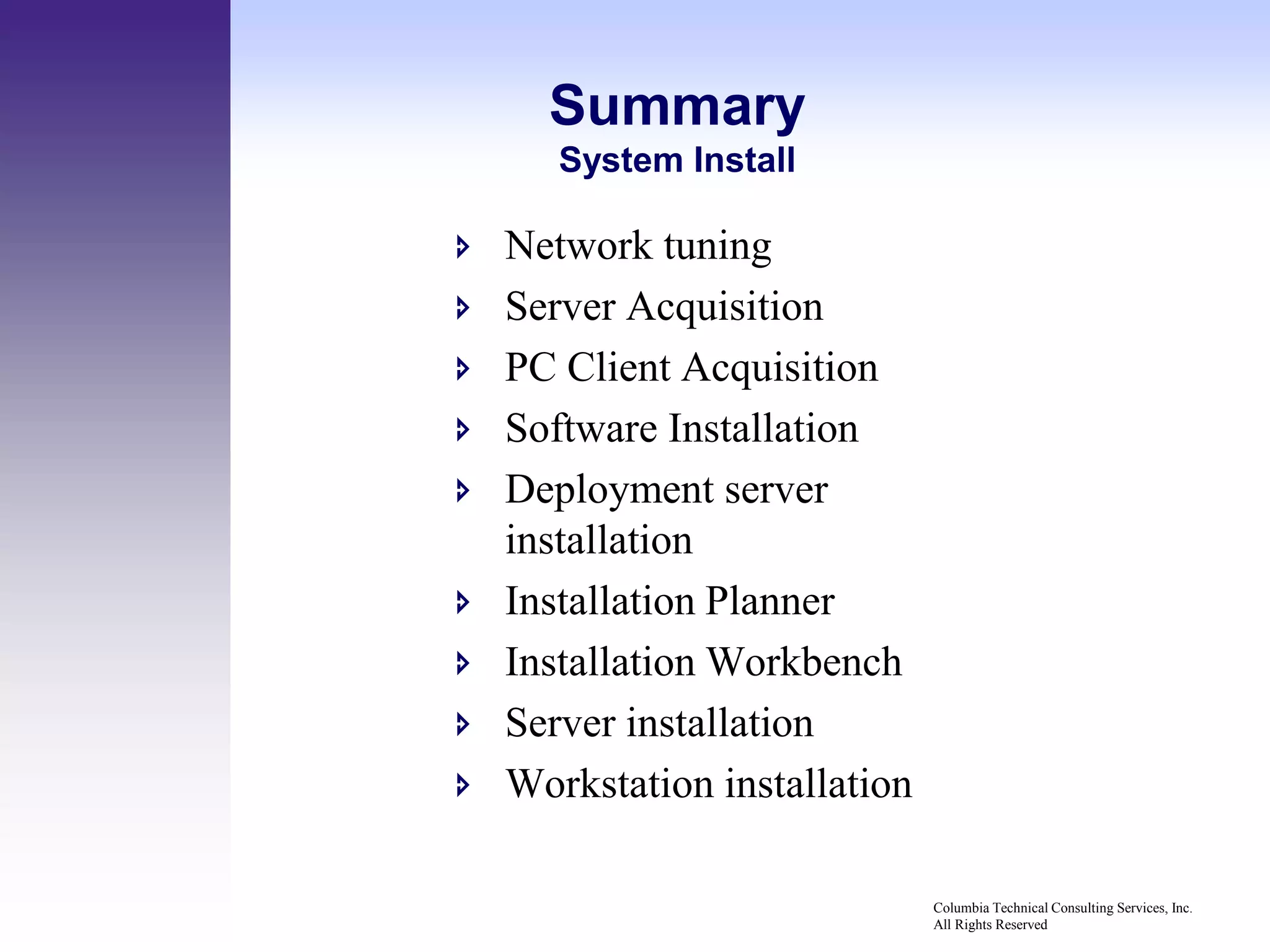 Summary
       System Install

   Network tuning
   Server Acquisition
   PC Client Acquisition
   Software Installation
   Deployment server
    installation
   Installation Planner
   Installation Workbench
   Server installation
   Workstation installation

                               Columbia Technical Consulting Services, Inc.
                               All Rights Reserved
 