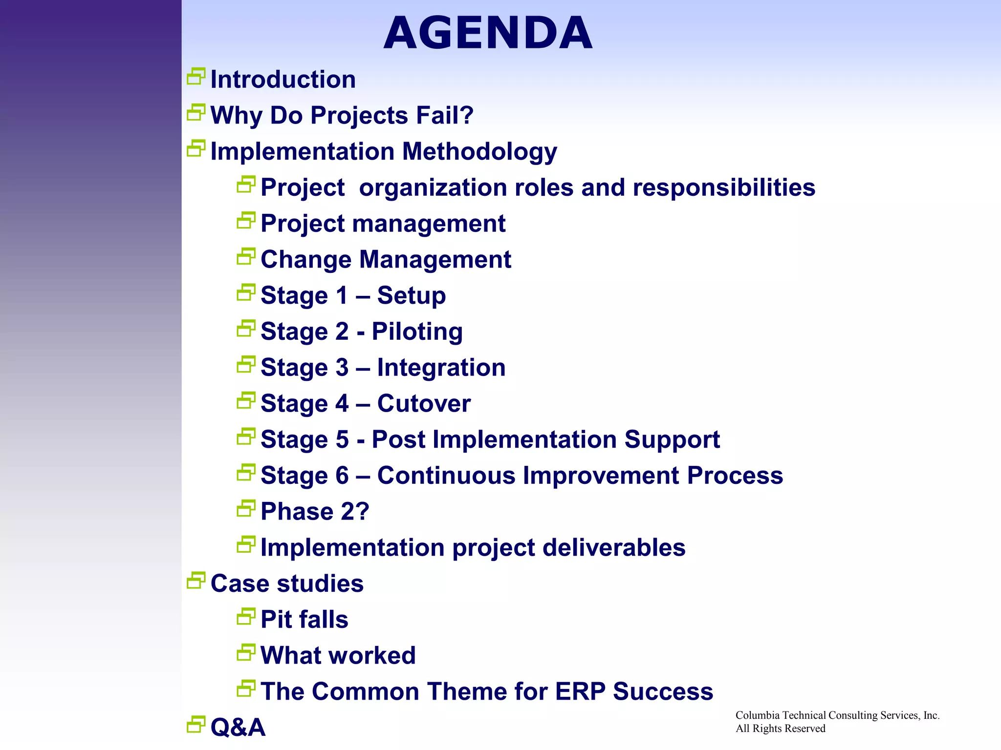 AGENDA
Introduction
Why Do Projects Fail?
Implementation Methodology
   Project organization roles and responsibilities
   Project management
   Change Management
   Stage 1 – Setup
   Stage 2 - Piloting
   Stage 3 – Integration
   Stage 4 – Cutover
   Stage 5 - Post Implementation Support
   Stage 6 – Continuous Improvement Process
   Phase 2?
   Implementation project deliverables
Case studies
   Pit falls
   What worked
   The Common Theme for ERP Success
                                           Columbia Technical Consulting Services, Inc.
Q&A                                       All Rights Reserved
 