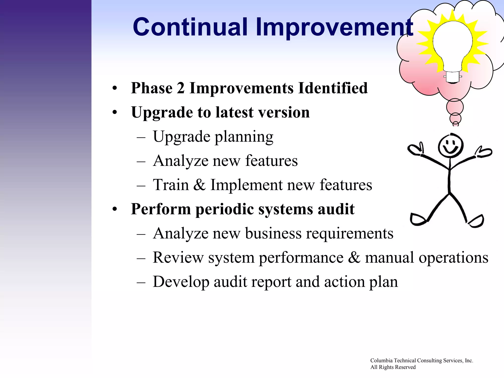 Continual Improvement

• Phase 2 Improvements Identified
• Upgrade to latest version
   – Upgrade planning
   – Analyze new features
   – Train & Implement new features
• Perform periodic systems audit
   – Analyze new business requirements
   – Review system performance & manual operations
   – Develop audit report and action plan



                                  Columbia Technical Consulting Services, Inc.
                                  All Rights Reserved
 
