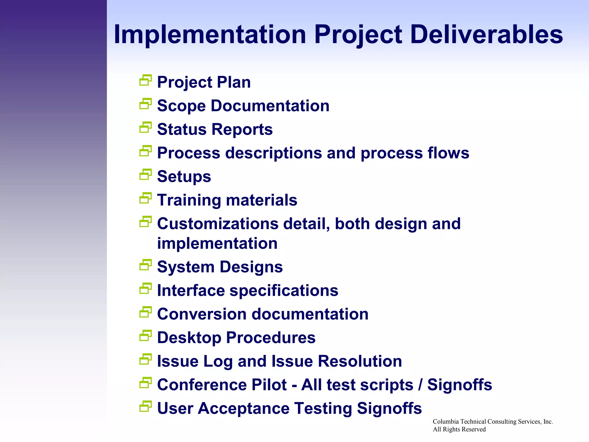 Implementation Project Deliverables
  Project Plan
  Scope Documentation
  Status Reports
  Process descriptions and process flows
  Setups
  Training materials
  Customizations detail, both design and
   implementation
  System Designs
  Interface specifications
  Conversion documentation
  Desktop Procedures
  Issue Log and Issue Resolution
  Conference Pilot - All test scripts / Signoffs
  User Acceptance Testing Signoffs
                                        Columbia Technical Consulting Services, Inc.
                                        All Rights Reserved
 
