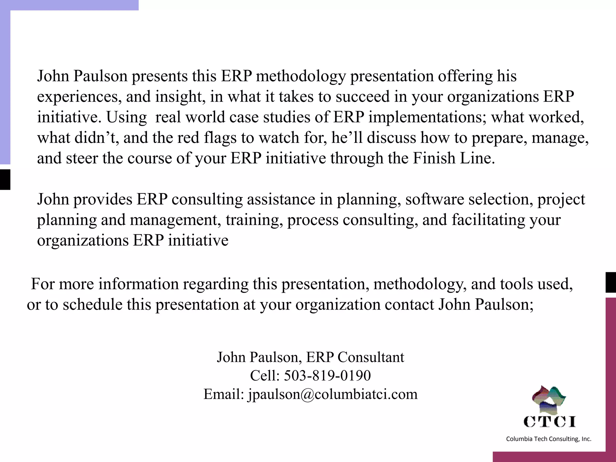 John Paulson presents this ERP methodology presentation offering his
 experiences, and insight, in what it takes to succeed in your organizations ERP
 initiative. Using real world case studies of ERP implementations; what worked,
 what didn’t, and the red flags to watch for, he’ll discuss how to prepare, manage,
 and steer the course of your ERP initiative through the Finish Line.

 John provides ERP consulting assistance in planning, software selection, project
 planning and management, training, process consulting, and facilitating your
 organizations ERP initiative

For more information regarding this presentation, methodology, and tools used,
or to schedule this presentation at your organization contact John Paulson;


                          John Paulson, ERP Consultant
                                Cell: 503-819-0190
                         Email: jpaulson@columbiatci.com

                                                                      Columbia Tech Consulting, Inc.
 