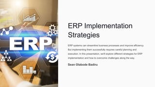 ERP Implementation
Strategies
ERP systems can streamline business processes and improve efficiency.
But implementing them successfully requires careful planning and
execution. In this presentation, we'll explore different strategies for ERP
implementation and how to overcome challenges along the way.
Sean Olabode Badiru
 
