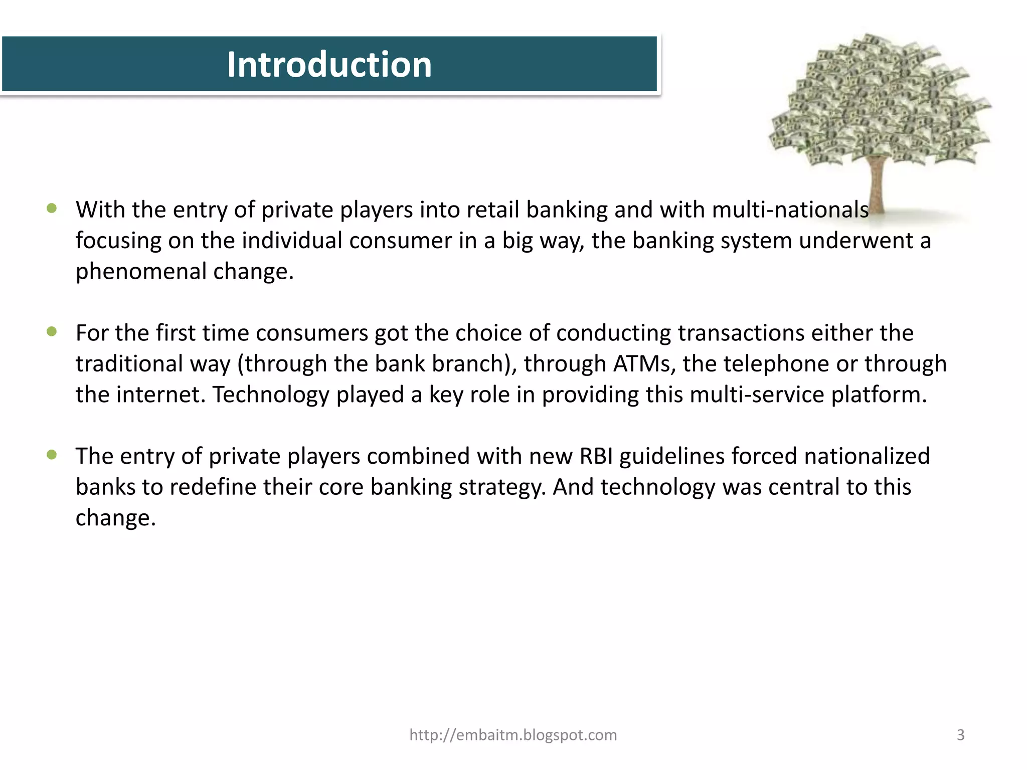 The Banking sector in India has experienced a       rapid transformation. Just about a decade back       this sector was limited to the sarkari      (read nationalized) and co-operative banks. In past, every branch of the same bank acted as an independent information silo, and multi-channel banking (ATMs, Net banking, tele-banking, etc) was almost non-existent.2http://embaitm.blogspot.com