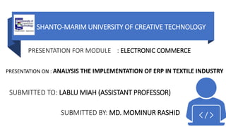 SHANTO-MARIM UNIVERSITY OF CREATIVE TECHNOLOGY
PRESENTATION ON : ANALYSIS THE IMPLEMENTATION OF ERP IN TEXTILE INDUSTRY
PRESENTATION FOR MODULE : ELECTRONIC COMMERCE
SUBMITTED BY: MD. MOMINUR RASHID
SUBMITTED TO: LABLU MIAH (ASSISTANT PROFESSOR)
 