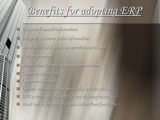 Benefits for adopting ERP
 Integrate financial information.
 Integrate customer order information.
 Standardize and speed up operations processes.
 Reduce inventory.
 Standardize Human Resources information .
 Common definitions.
 Common database.
 Update one module, automatically updates others.
 ERP systems reflect a specific way of doing business.
 Must look at your value chains, rather than functions.
 