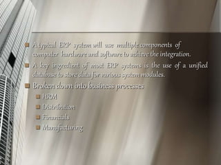  A typical ERP system will use multiple components of
computer hardware and software to achieve the integration.
 A key ingredient of most ERP systems is the use of a unified
database to store data for various system modules.
 Broken down into business processes
 HRM
 Distribution
 Financials
 Manufacturing
 