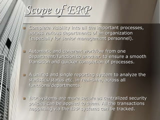 Scope of ERP
 Complete visibility into all the important processes,
across various departments of an organization
(especially for senior management personnel).
 Automatic and coherent workflow from one
department/function to another, to ensure a smooth
transition and quicker completion of processes.
 A unified and single reporting system to analyze the
statistics/status etc. in real-time, across all
functions/departments.
 ERP systems are more secure as centralized security
policies can be applied to them. All the transactions
happening via the ERP systems can be tracked.
 