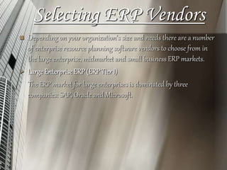 Selecting ERP Vendors
 Depending on your organization's size and needs there are a number
of enterprise resource planning software vendors to choose from in
the large enterprise, midmarket and small business ERP markets.
 Large EnterpriseERP (ERP TierI)
The ERP market for large enterprises is dominated by three
companies: SAP, Oracle and Microsoft.
 