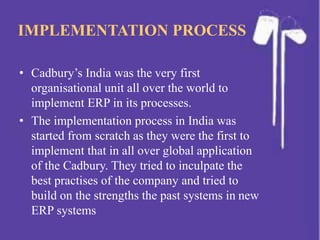 IMPLEMENTATION PROCESS
• Cadbury’s India was the very first
organisational unit all over the world to
implement ERP in its processes.
• The implementation process in India was
started from scratch as they were the first to
implement that in all over global application
of the Cadbury. They tried to inculpate the
best practises of the company and tried to
build on the strengths the past systems in new
ERP systems
 