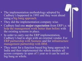 • The implementation methodology adopted by
Cadbury’s happened in 1995 and they went ahead
using a big bang approach.
• They did the implementation company wise.
• Cadbury had one major expectation from ERP i.e. to
help the management work better than before with
the existing systems in place.
• In order to carry out the ERP implementation,
Cadbury’s had to align with an external vendor. For
ERP partnership with Siemens and for infrastructure
management partnership with IBM.
• They went for a function based big bang approach in
India and then implemented the whole module all
across company in span of 1 year so it can be said as
big bang as whole.
 