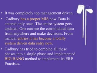 • It was completely top management driven.
• Cadbury has a proper MIS now. Data is
entered only once. The entire system gets
updated. One can see the consolidated data
from anywhere and make decisions. From
manual entries it has become a totally
system driven data entry now.
• Cadbury has tried to combine all these
phases into a single phase and implemented
BIG BANG method to implement its ERP
Practises.
 