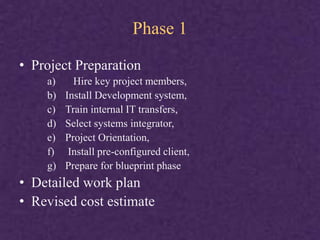 Phase 1
• Project Preparation
a) Hire key project members,
b) Install Development system,
c) Train internal IT transfers,
d) Select systems integrator,
e) Project Orientation,
f) Install pre-configured client,
g) Prepare for blueprint phase
• Detailed work plan
• Revised cost estimate
 