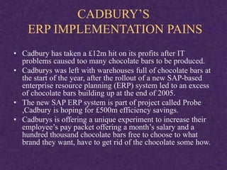 CADBURY’S
ERP IMPLEMENTATION PAINS
• Cadbury has taken a £12m hit on its profits after IT
problems caused too many chocolate bars to be produced.
• Cadburys was left with warehouses full of chocolate bars at
the start of the year, after the rollout of a new SAP-based
enterprise resource planning (ERP) system led to an excess
of chocolate bars building up at the end of 2005.
• The new SAP ERP system is part of project called Probe
,Cadbury is hoping for £500m efficiency savings.
• Cadburys is offering a unique experiment to increase their
employee’s pay packet offering a month’s salary and a
hundred thousand chocolate bars free to choose to what
brand they want, have to get rid of the chocolate some how.
 