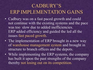 CADBURY’S
ERP IMPLEMENTATION GAINS
• Cadbury was on a fast paced growth and could
not continue with the existing systems and the pace
was too slow due to added inefficiencies.
ERP added efficiency and guided the led all the
issues fast paced growth.
• The implementation of ERP brought in a new way
of warehouse management system and brought in
structure to branch offices and the depots.
• While implementing the ERP systems, the company
has built it upon the past strengths of the company
thereby not losing out on its competition.
 