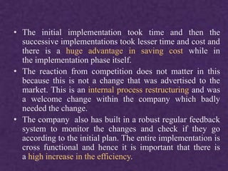 • The initial implementation took time and then the
successive implementations took lesser time and cost and
there is a huge advantage in saving cost while in
the implementation phase itself.
• The reaction from competition does not matter in this
because this is not a change that was advertised to the
market. This is an internal process restructuring and was
a welcome change within the company which badly
needed the change.
• The company also has built in a robust regular feedback
system to monitor the changes and check if they go
according to the initial plan. The entire implementation is
cross functional and hence it is important that there is
a high increase in the efficiency.
 