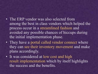 • The ERP vendor was also selected from
among the best in class vendors which helped the
process occur in a streamlined fashion and
avoided any possible chances of hiccups during
the initial implementation phase.
• They have a portal called vendor connect where
they can see their inventory movement and make
plans accordingly.
• It was considered at low cost and high
result implementation which by itself highlights
the success and the benefits.
 